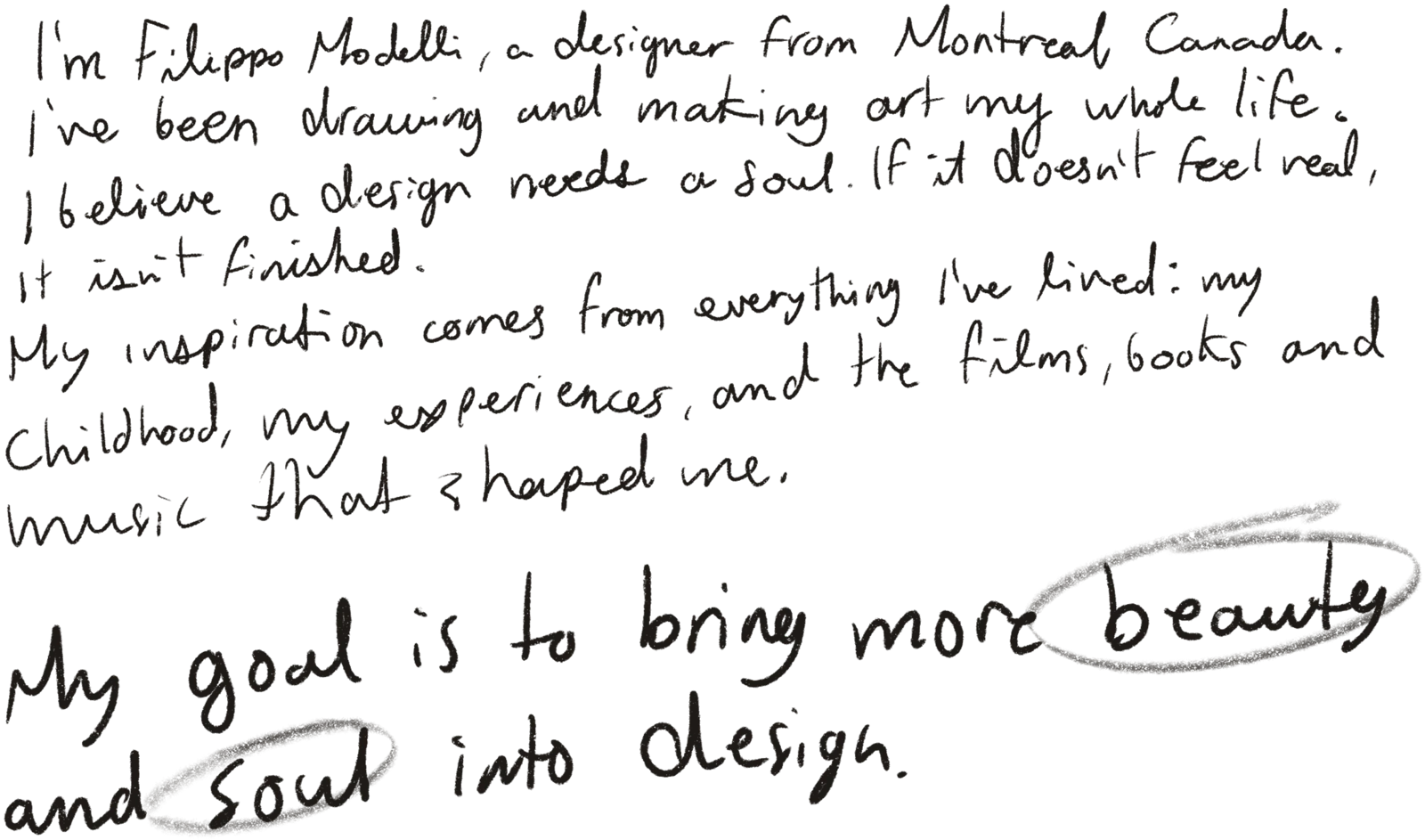 I’m Filippo Modelli, a designer from Montreal, Canada. I’ve been drawing and making art my whole life. I believe a design needs a soul. If it doesn’t feel real, it isn’t finished. My inspiration comes from everything I’ve lived: my childhood, my experiences, and the films, books and music that shaped me. My goal is to bring more beauty and soul into design.